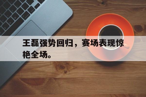 c7下载官网-王磊强势回归，赛场表现惊艳全场。