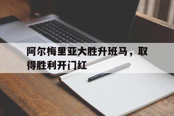 c7娱乐网站-阿尔梅里亚大胜升班马，取得胜利开门红