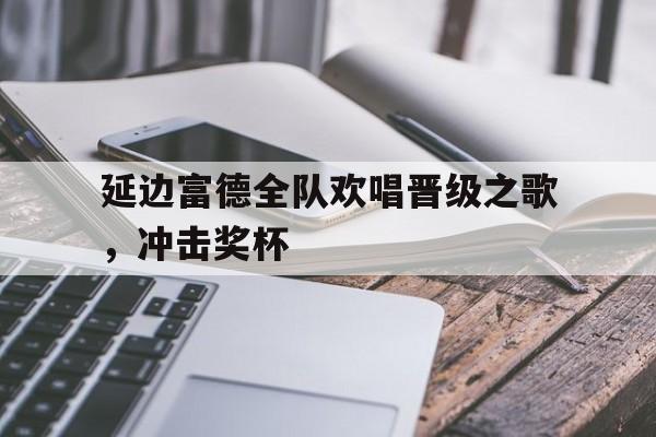 c7官方入口-延边富德全队欢唱晋级之歌，冲击奖杯