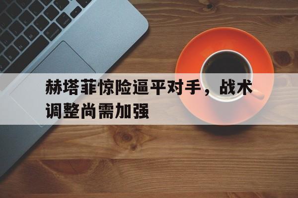 c7官方入口-赫塔菲惊险逼平对手，战术调整尚需加强