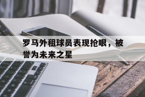 c7官方app下载-罗马外租球员表现抢眼,被誉为未来之星